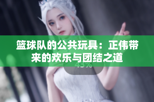篮球队的公共玩具：正伟带来的欢乐与团结之道