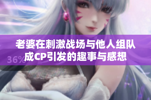 老婆在刺激战场与他人组队成CP引发的趣事与感想