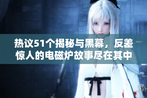热议51个揭秘与黑幕，反差惊人的电磁炉故事尽在其中