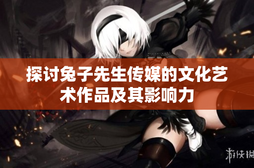 探讨兔子先生传媒的文化艺术作品及其影响力