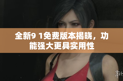 全新9 1免费版本揭晓，功能强大更具实用性