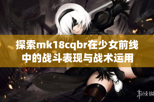 探索mk18cqbr在少女前线中的战斗表现与战术运用