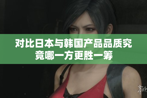 对比日本与韩国产品品质究竟哪一方更胜一筹