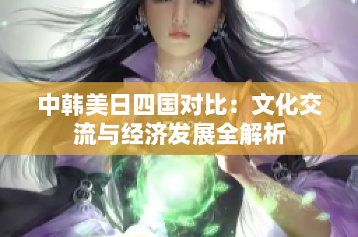 中韩美日四国对比：文化交流与经济发展全解析