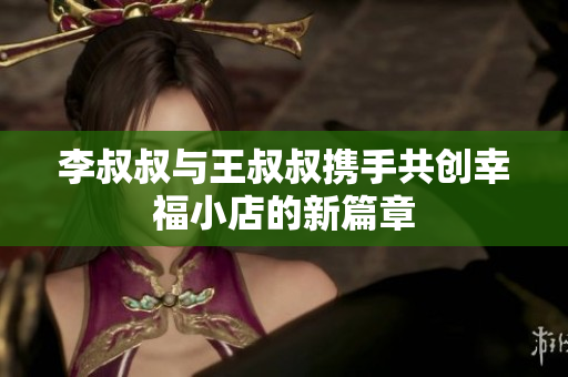 李叔叔与王叔叔携手共创幸福小店的新篇章