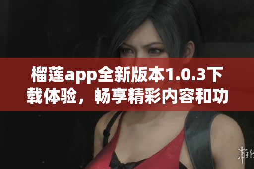 榴莲app全新版本1.0.3下载体验，畅享精彩内容和功能