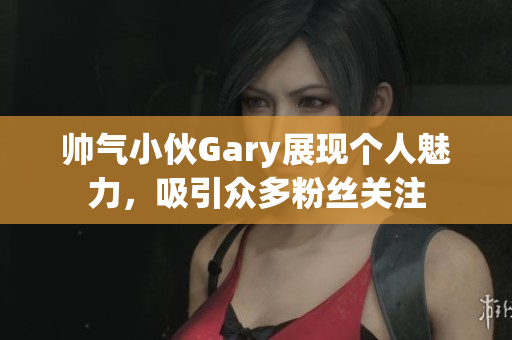 帅气小伙Gary展现个人魅力，吸引众多粉丝关注