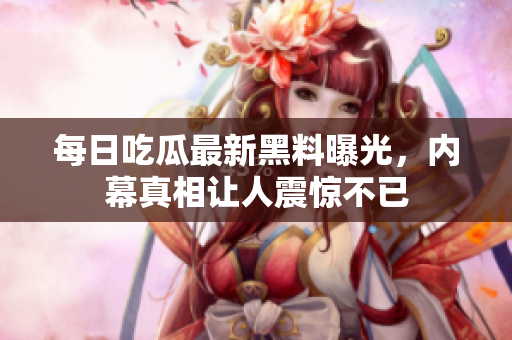 每日吃瓜最新黑料曝光，内幕真相让人震惊不已