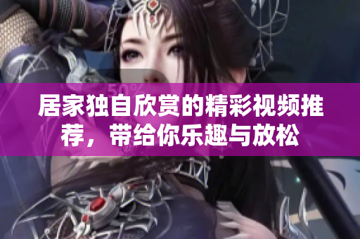居家独自欣赏的精彩视频推荐，带给你乐趣与放松