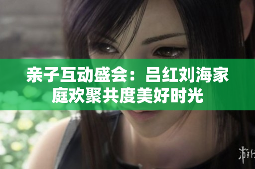 亲子互动盛会：吕红刘海家庭欢聚共度美好时光