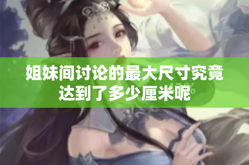 姐妹间讨论的最大尺寸究竟达到了多少厘米呢