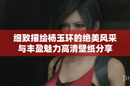 细致描绘杨玉环的绝美风采与丰盈魅力高清壁纸分享