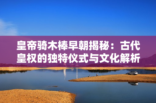 皇帝骑木棒早朝揭秘：古代皇权的独特仪式与文化解析