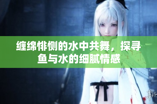 缠绵悱恻的水中共舞，探寻鱼与水的细腻情感