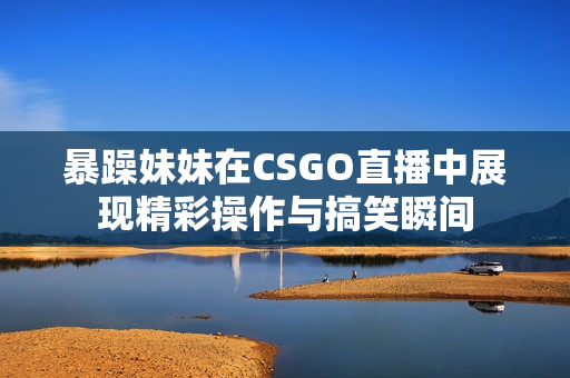 暴躁妹妹在CSGO直播中展现精彩操作与搞笑瞬间