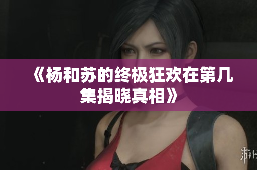 《杨和苏的终极狂欢在第几集揭晓真相》
