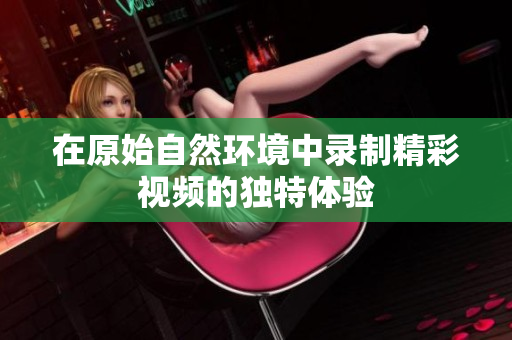 在原始自然环境中录制精彩视频的独特体验