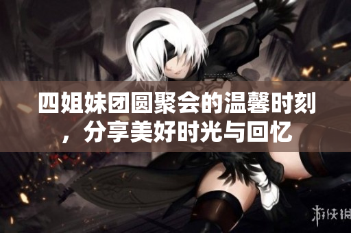 四姐妹团圆聚会的温馨时刻，分享美好时光与回忆