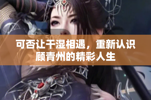 可否让干湿相遇，重新认识顾青州的精彩人生