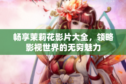 畅享茉莉花影片大全，领略影视世界的无穷魅力