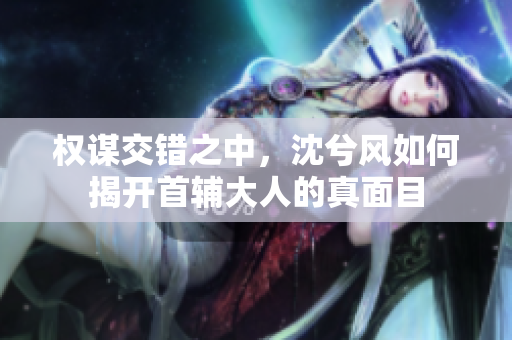 权谋交错之中，沈兮风如何揭开首辅大人的真面目