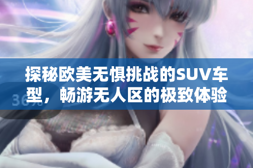 探秘欧美无惧挑战的SUV车型，畅游无人区的极致体验