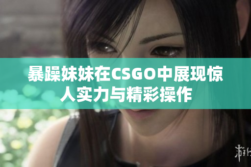暴躁妹妹在CSGO中展现惊人实力与精彩操作