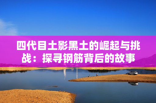 四代目土影黑土的崛起与挑战：探寻钢筋背后的故事