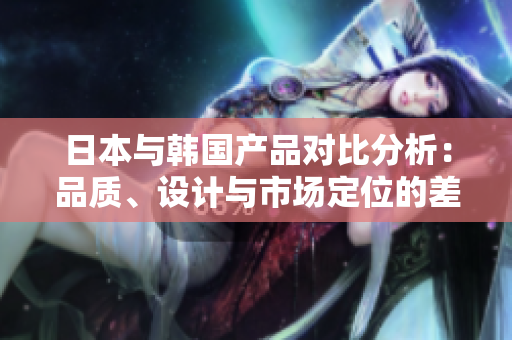 日本与韩国产品对比分析：品质、设计与市场定位的差异探讨