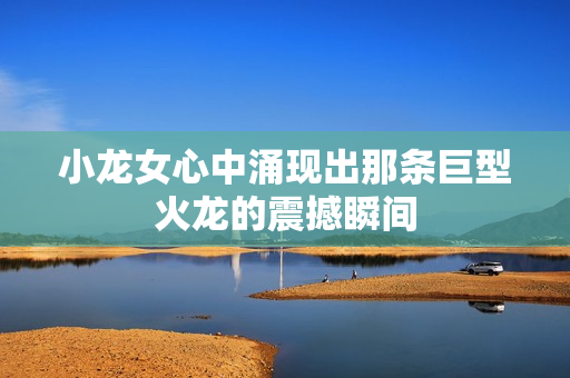 小龙女心中涌现出那条巨型火龙的震撼瞬间