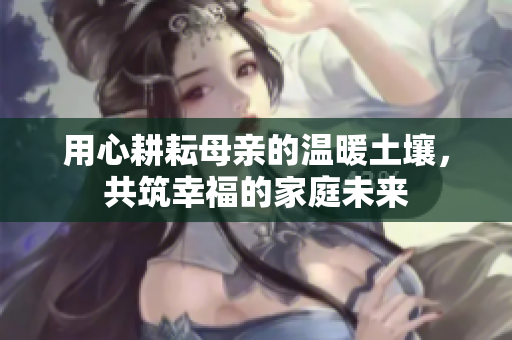 用心耕耘母亲的温暖土壤，共筑幸福的家庭未来