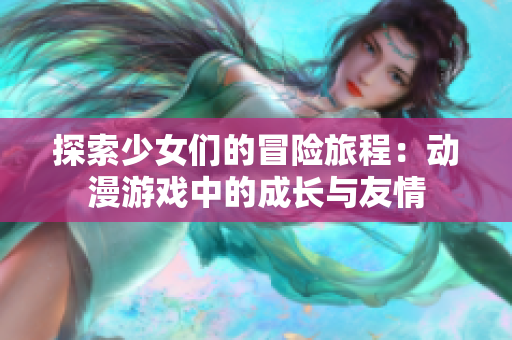 探索少女们的冒险旅程：动漫游戏中的成长与友情