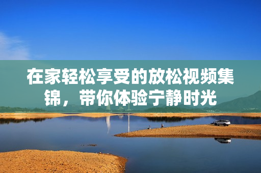 在家轻松享受的放松视频集锦，带你体验宁静时光