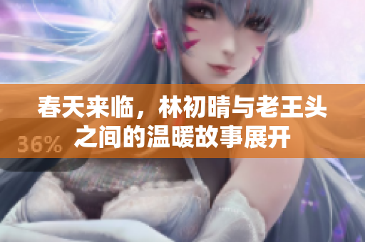 春天来临，林初晴与老王头之间的温暖故事展开