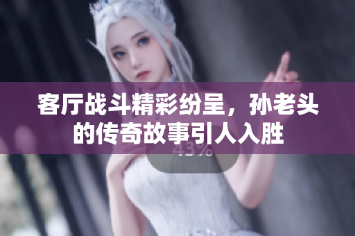 客厅战斗精彩纷呈，孙老头的传奇故事引人入胜