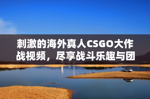 刺激的海外真人CSGO大作战视频，尽享战斗乐趣与团队协作