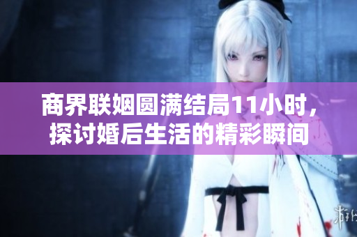 商界联姻圆满结局11小时，探讨婚后生活的精彩瞬间