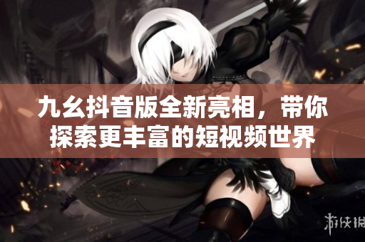 九幺抖音版全新亮相，带你探索更丰富的短视频世界