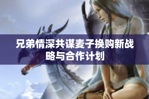兄弟情深共谋麦子换购新战略与合作计划