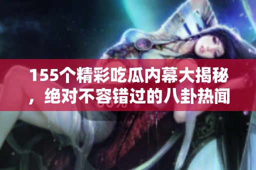 155个精彩吃瓜内幕大揭秘，绝对不容错过的八卦热闻！