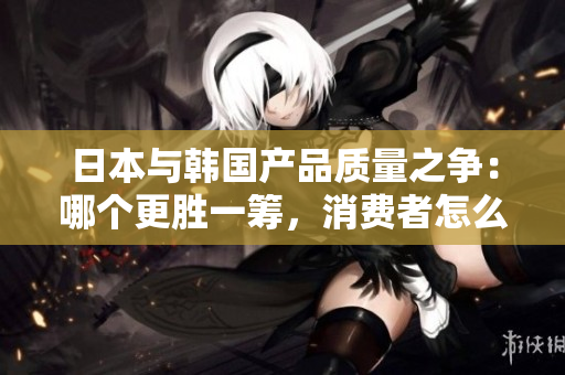 日本与韩国产品质量之争：哪个更胜一筹，消费者怎么选择？