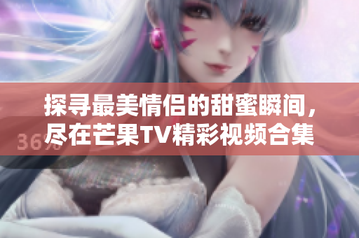 探寻最美情侣的甜蜜瞬间，尽在芒果TV精彩视频合集