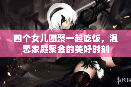 四个女儿团聚一起吃饭，温馨家庭聚会的美好时刻