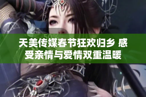 天美传媒春节狂欢归乡 感受亲情与爱情双重温暖