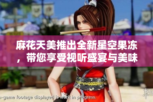 麻花天美推出全新星空果冻，带您享受视听盛宴与美味体验