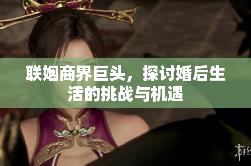 联姻商界巨头，探讨婚后生活的挑战与机遇