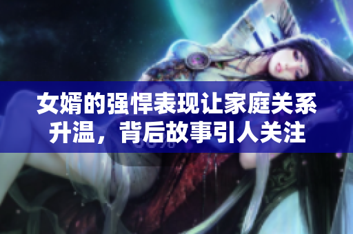 女婿的强悍表现让家庭关系升温，背后故事引人关注