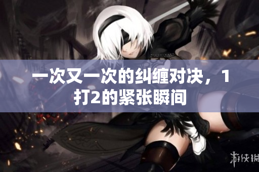 一次又一次的纠缠对决，1打2的紧张瞬间