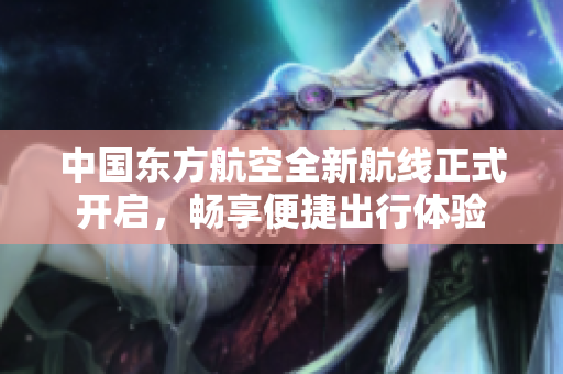 中国东方航空全新航线正式开启，畅享便捷出行体验