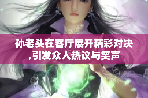 孙老头在客厅展开精彩对决,引发众人热议与笑声